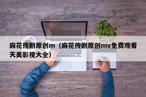 麻花传剧原创m（麻花传剧原创mv免费观看天美影视大全）