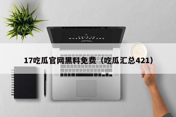 17吃瓜官网黑料免费（吃瓜汇总421）
